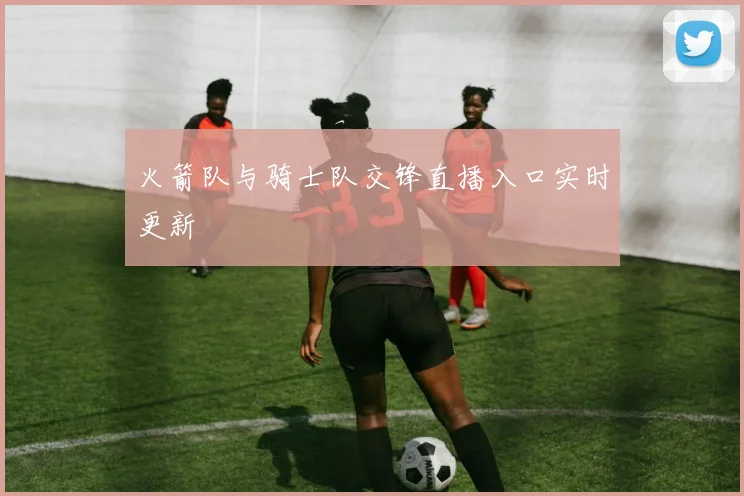 火箭队与骑士队交锋直播入口实时更新