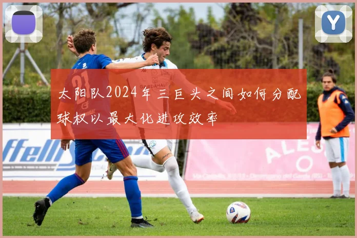太阳队2024年三巨头之间如何分配球权以最大化进攻效率