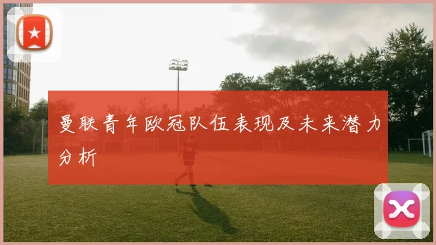 曼联青年欧冠队伍表现及未来潜力分析