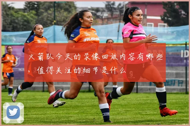 火箭队今天的录像回放内容有哪些，值得关注的细节是什么