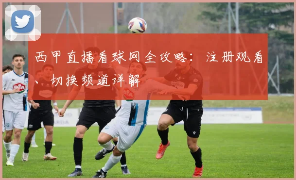 西甲直播看球网全攻略：注册观看、切换频道详解