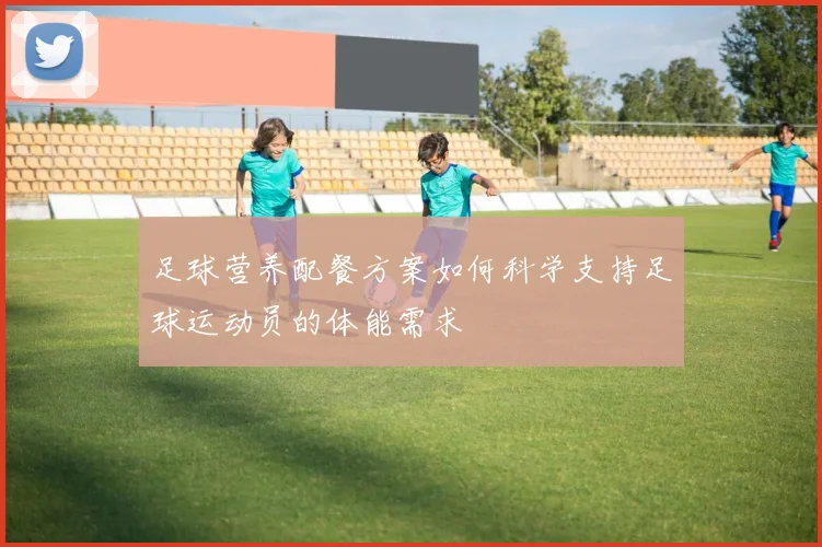 足球营养配餐方案如何科学支持足球运动员的体能需求