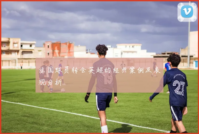 法国球员转会英超的经典案例及表现分析