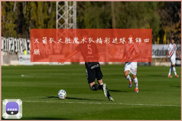 火箭队大胜魔术队精彩进球集锦回顾