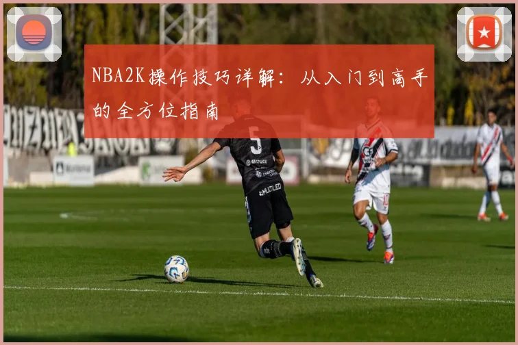NBA2K操作技巧详解：从入门到高手的全方位指南