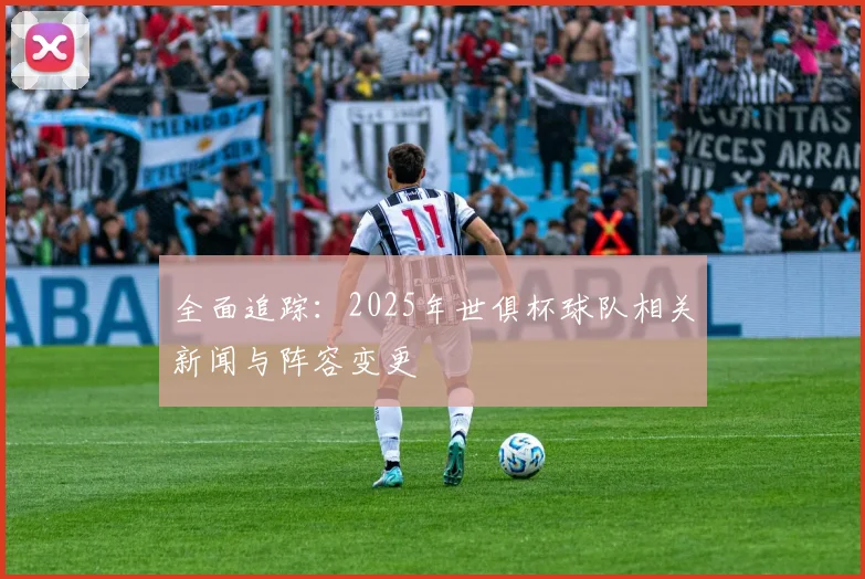 全面追踪：2025年世俱杯球队相关新闻与阵容变更