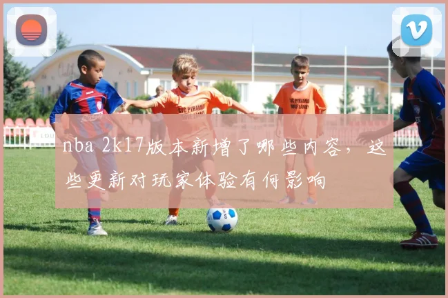 nba 2k17版本新增了哪些内容，这些更新对玩家体验有何影响
